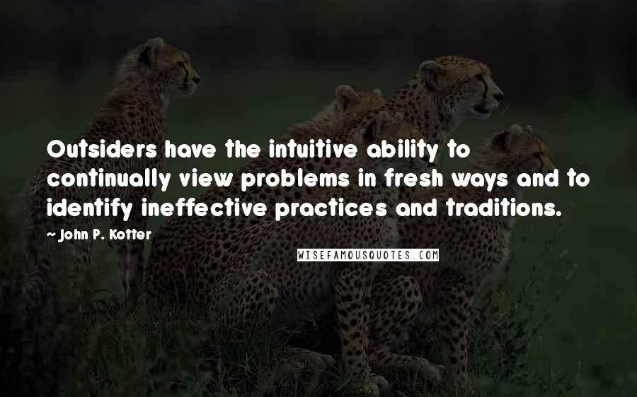 John P. Kotter Quotes: Outsiders have the intuitive ability to continually view problems in fresh ways and to identify ineffective practices and traditions.