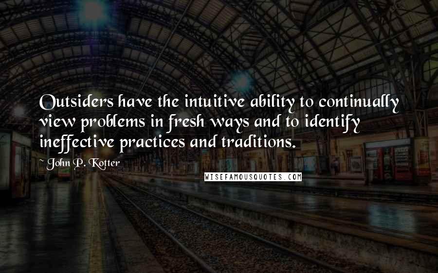 John P. Kotter Quotes: Outsiders have the intuitive ability to continually view problems in fresh ways and to identify ineffective practices and traditions.