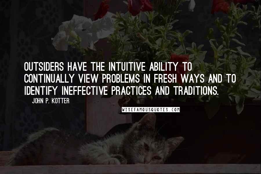 John P. Kotter Quotes: Outsiders have the intuitive ability to continually view problems in fresh ways and to identify ineffective practices and traditions.