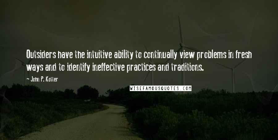 John P. Kotter Quotes: Outsiders have the intuitive ability to continually view problems in fresh ways and to identify ineffective practices and traditions.