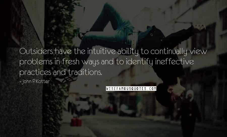 John P. Kotter Quotes: Outsiders have the intuitive ability to continually view problems in fresh ways and to identify ineffective practices and traditions.