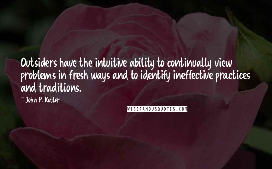 John P. Kotter Quotes: Outsiders have the intuitive ability to continually view problems in fresh ways and to identify ineffective practices and traditions.