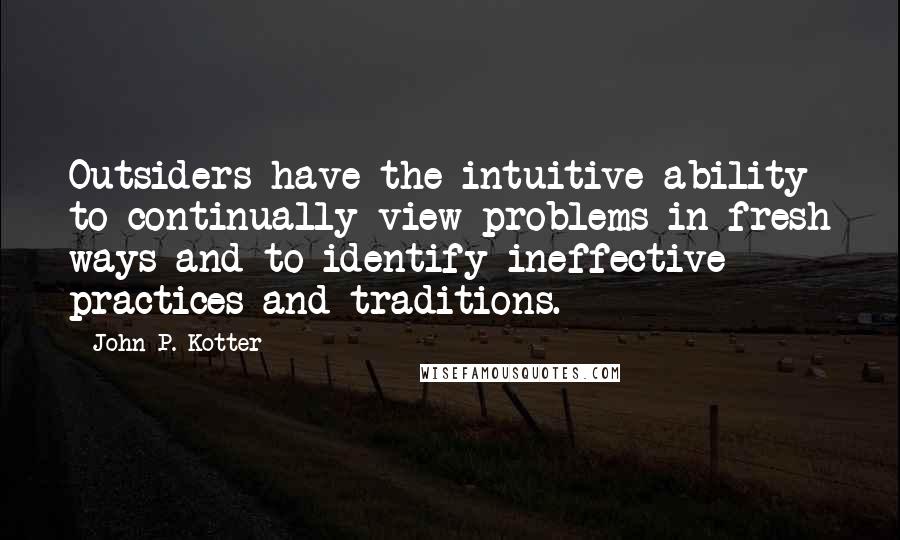 John P. Kotter Quotes: Outsiders have the intuitive ability to continually view problems in fresh ways and to identify ineffective practices and traditions.