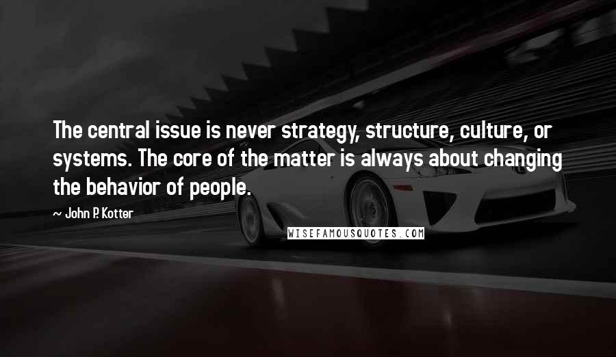 John P. Kotter Quotes: The central issue is never strategy, structure, culture, or systems. The core of the matter is always about changing the behavior of people.