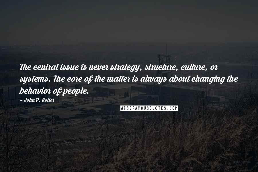 John P. Kotter Quotes: The central issue is never strategy, structure, culture, or systems. The core of the matter is always about changing the behavior of people.