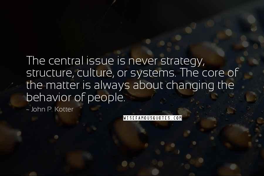 John P. Kotter Quotes: The central issue is never strategy, structure, culture, or systems. The core of the matter is always about changing the behavior of people.