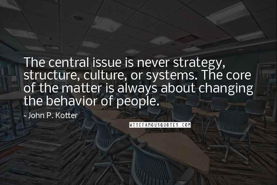 John P. Kotter Quotes: The central issue is never strategy, structure, culture, or systems. The core of the matter is always about changing the behavior of people.