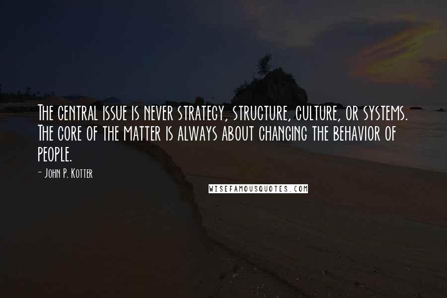 John P. Kotter Quotes: The central issue is never strategy, structure, culture, or systems. The core of the matter is always about changing the behavior of people.