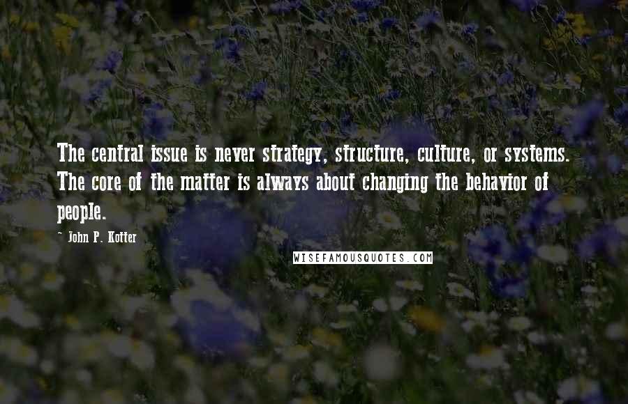 John P. Kotter Quotes: The central issue is never strategy, structure, culture, or systems. The core of the matter is always about changing the behavior of people.