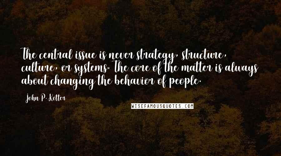 John P. Kotter Quotes: The central issue is never strategy, structure, culture, or systems. The core of the matter is always about changing the behavior of people.