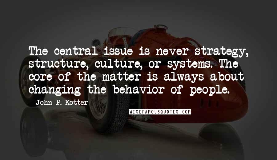 John P. Kotter Quotes: The central issue is never strategy, structure, culture, or systems. The core of the matter is always about changing the behavior of people.