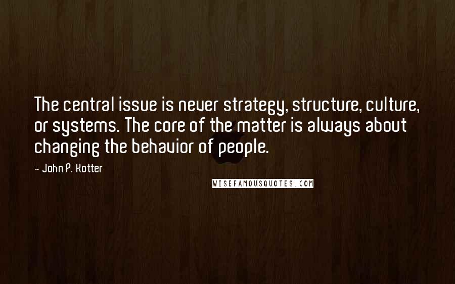 John P. Kotter Quotes: The central issue is never strategy, structure, culture, or systems. The core of the matter is always about changing the behavior of people.