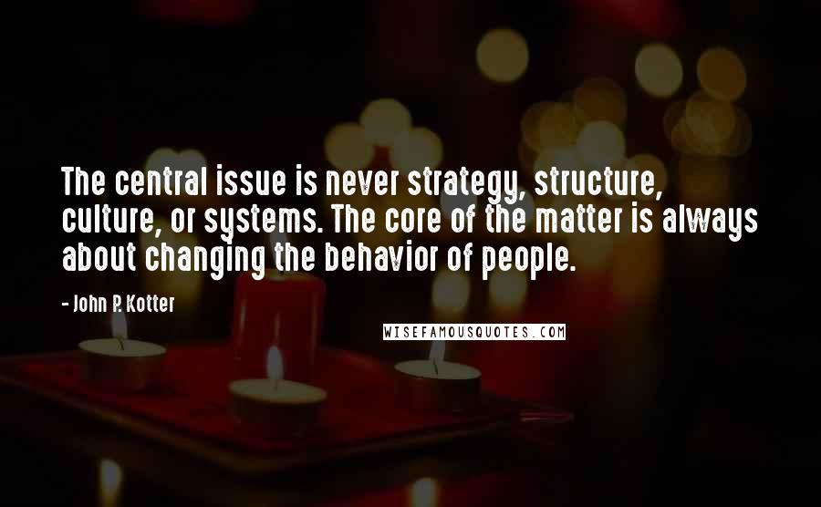 John P. Kotter Quotes: The central issue is never strategy, structure, culture, or systems. The core of the matter is always about changing the behavior of people.