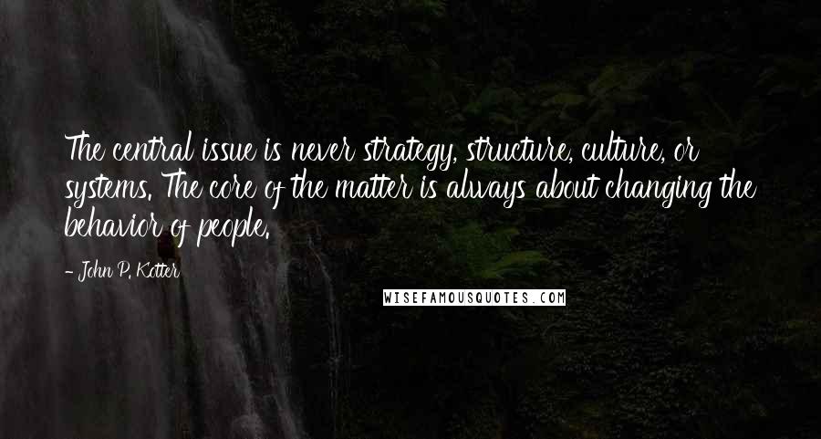 John P. Kotter Quotes: The central issue is never strategy, structure, culture, or systems. The core of the matter is always about changing the behavior of people.