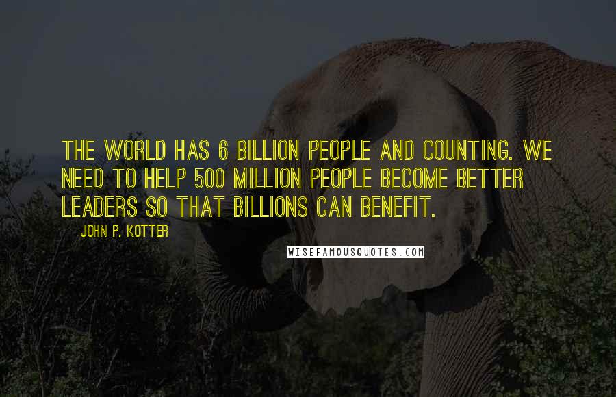 John P. Kotter Quotes: The world has 6 billion people and counting. We need to help 500 million people become better leaders so that billions can benefit.