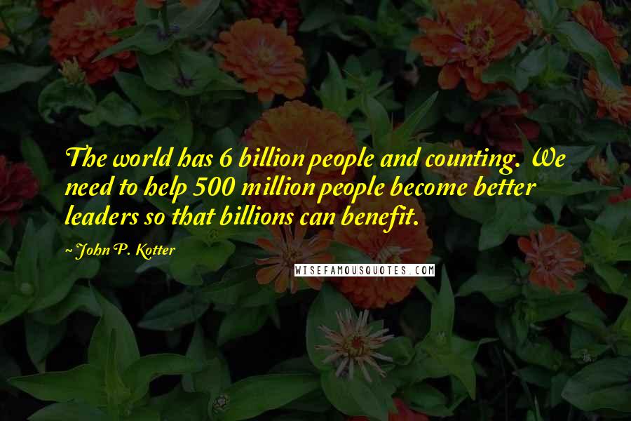 John P. Kotter Quotes: The world has 6 billion people and counting. We need to help 500 million people become better leaders so that billions can benefit.