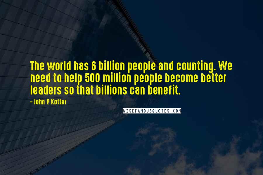 John P. Kotter Quotes: The world has 6 billion people and counting. We need to help 500 million people become better leaders so that billions can benefit.