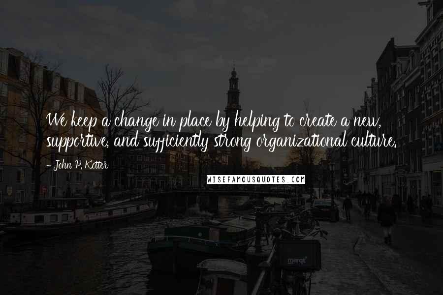 John P. Kotter Quotes: We keep a change in place by helping to create a new, supportive, and sufficiently strong organizational culture.