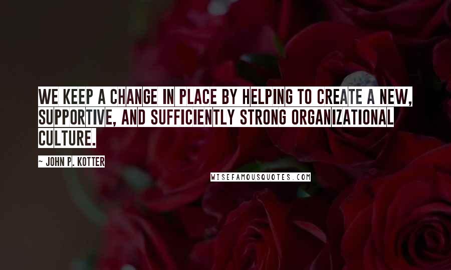 John P. Kotter Quotes: We keep a change in place by helping to create a new, supportive, and sufficiently strong organizational culture.