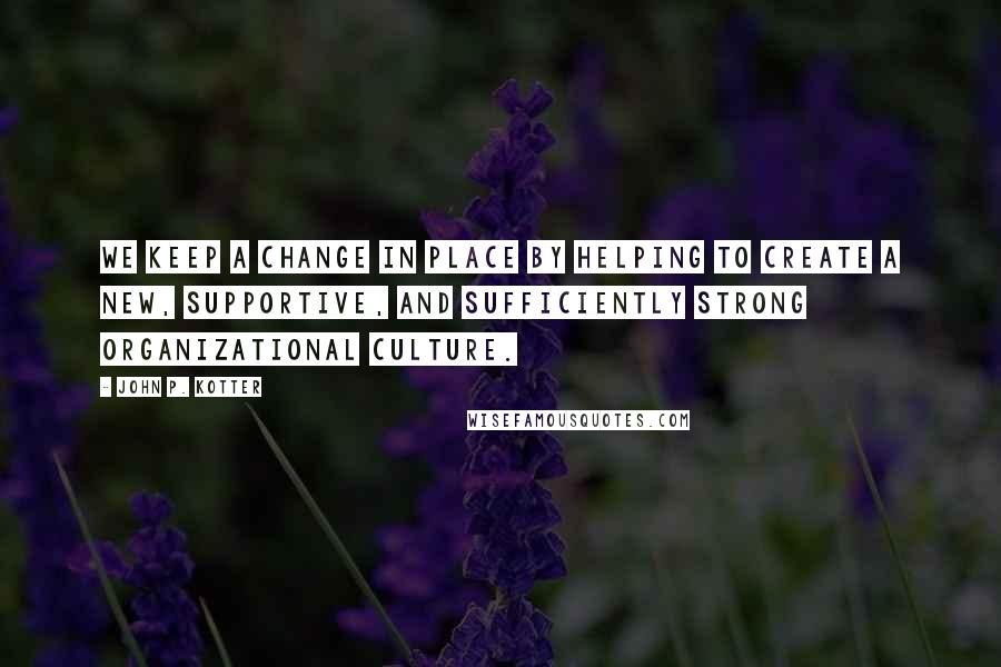 John P. Kotter Quotes: We keep a change in place by helping to create a new, supportive, and sufficiently strong organizational culture.