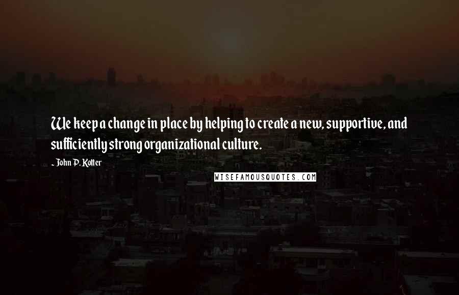 John P. Kotter Quotes: We keep a change in place by helping to create a new, supportive, and sufficiently strong organizational culture.