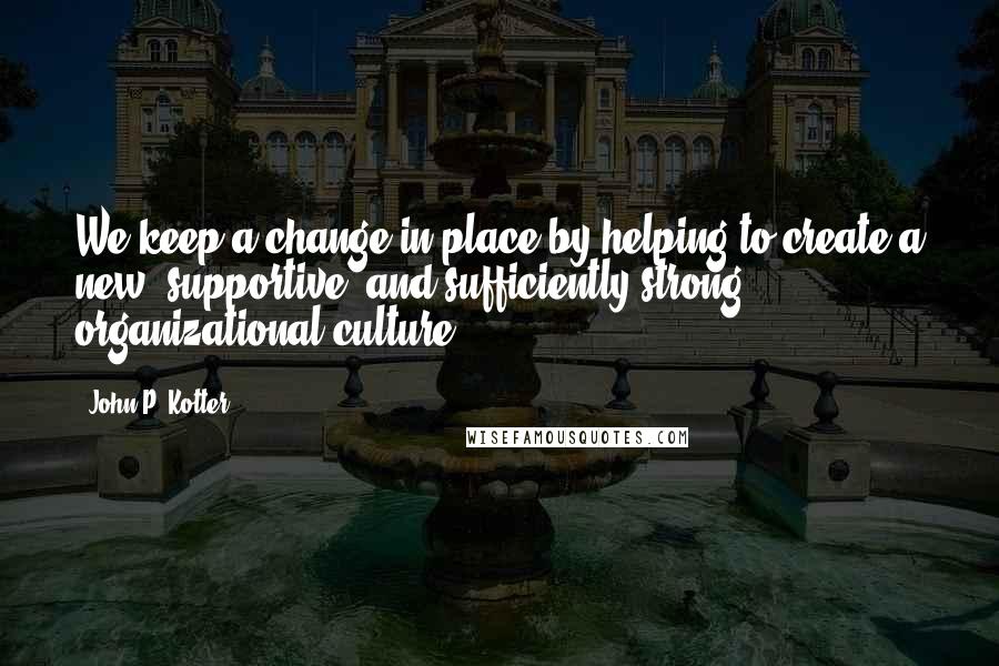 John P. Kotter Quotes: We keep a change in place by helping to create a new, supportive, and sufficiently strong organizational culture.