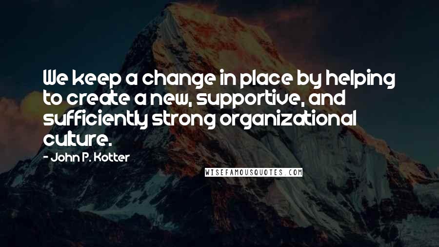 John P. Kotter Quotes: We keep a change in place by helping to create a new, supportive, and sufficiently strong organizational culture.