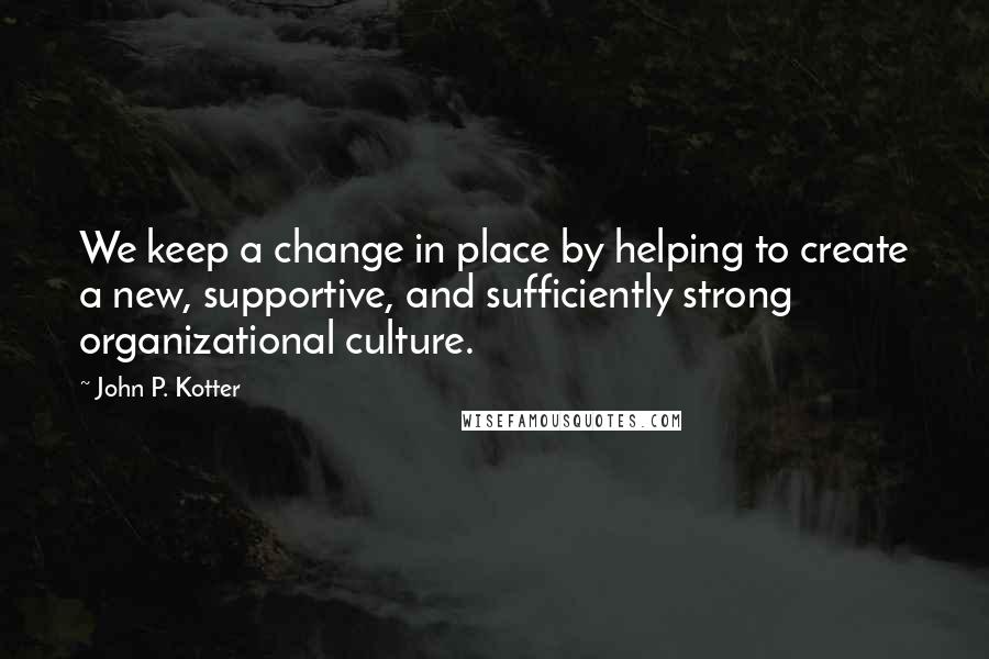 John P. Kotter Quotes: We keep a change in place by helping to create a new, supportive, and sufficiently strong organizational culture.