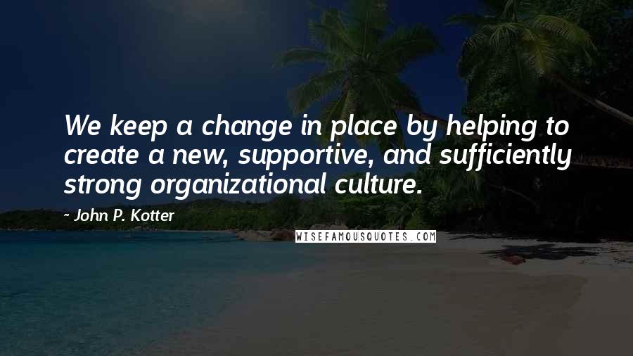 John P. Kotter Quotes: We keep a change in place by helping to create a new, supportive, and sufficiently strong organizational culture.