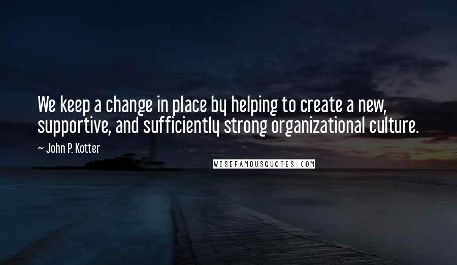 John P. Kotter Quotes: We keep a change in place by helping to create a new, supportive, and sufficiently strong organizational culture.