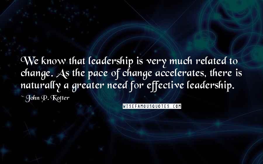 John P. Kotter Quotes: We know that leadership is very much related to change. As the pace of change accelerates, there is naturally a greater need for effective leadership.