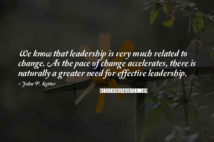John P. Kotter Quotes: We know that leadership is very much related to change. As the pace of change accelerates, there is naturally a greater need for effective leadership.