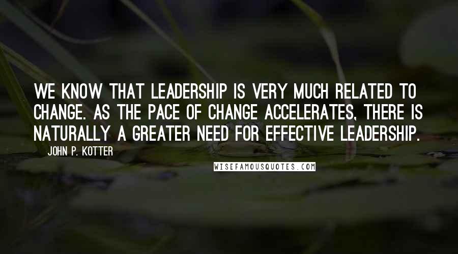 John P. Kotter Quotes: We know that leadership is very much related to change. As the pace of change accelerates, there is naturally a greater need for effective leadership.