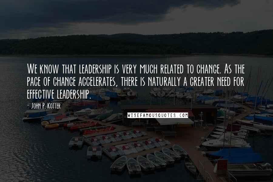 John P. Kotter Quotes: We know that leadership is very much related to change. As the pace of change accelerates, there is naturally a greater need for effective leadership.
