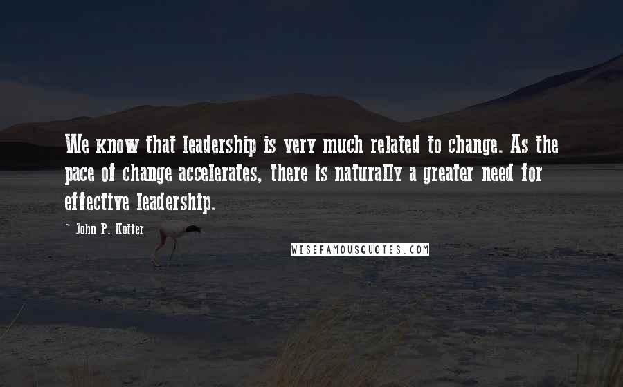 John P. Kotter Quotes: We know that leadership is very much related to change. As the pace of change accelerates, there is naturally a greater need for effective leadership.