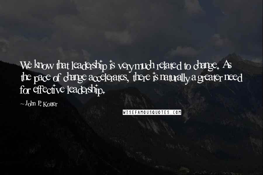 John P. Kotter Quotes: We know that leadership is very much related to change. As the pace of change accelerates, there is naturally a greater need for effective leadership.