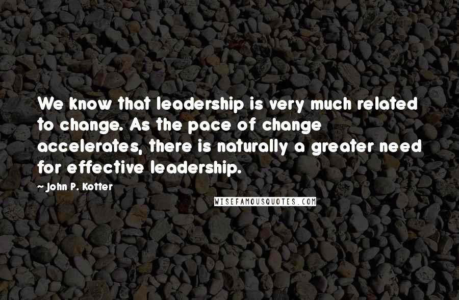 John P. Kotter Quotes: We know that leadership is very much related to change. As the pace of change accelerates, there is naturally a greater need for effective leadership.