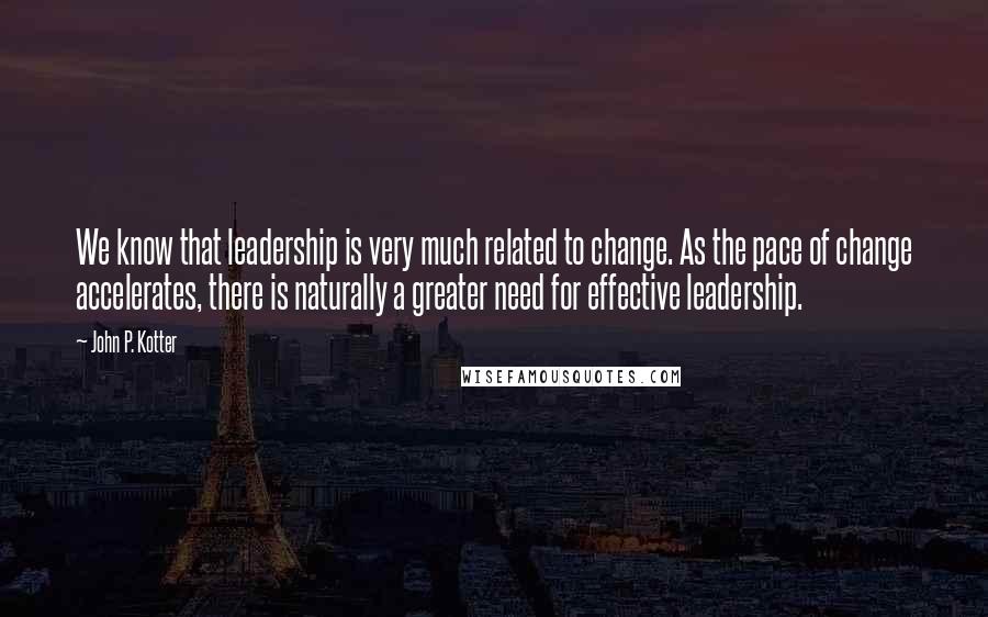 John P. Kotter Quotes: We know that leadership is very much related to change. As the pace of change accelerates, there is naturally a greater need for effective leadership.