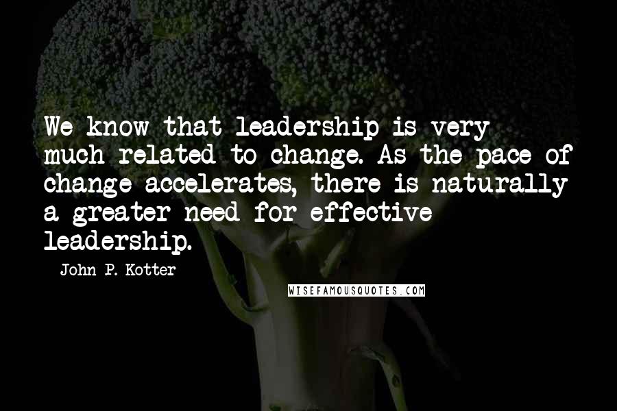 John P. Kotter Quotes: We know that leadership is very much related to change. As the pace of change accelerates, there is naturally a greater need for effective leadership.