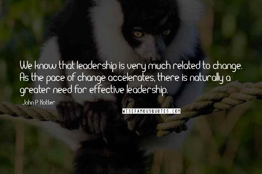 John P. Kotter Quotes: We know that leadership is very much related to change. As the pace of change accelerates, there is naturally a greater need for effective leadership.