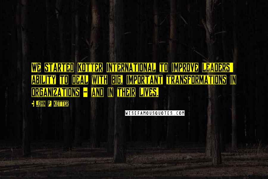 John P. Kotter Quotes: We started Kotter International to improve leaders' ability to deal with big, important transformations in organizations - and in their lives.