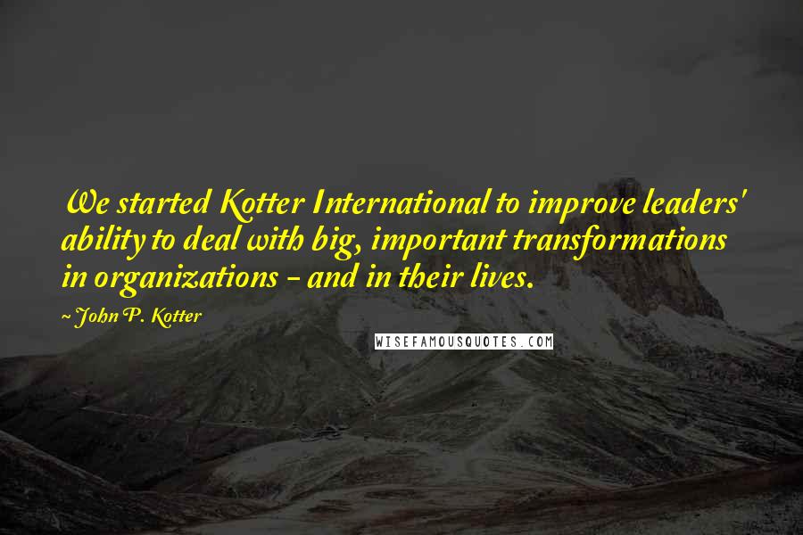 John P. Kotter Quotes: We started Kotter International to improve leaders' ability to deal with big, important transformations in organizations - and in their lives.