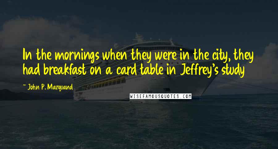 John P. Marquand Quotes: In the mornings when they were in the city, they had breakfast on a card table in Jeffrey's study