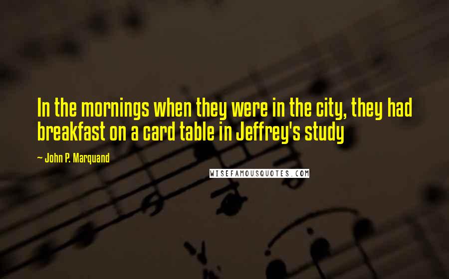 John P. Marquand Quotes: In the mornings when they were in the city, they had breakfast on a card table in Jeffrey's study