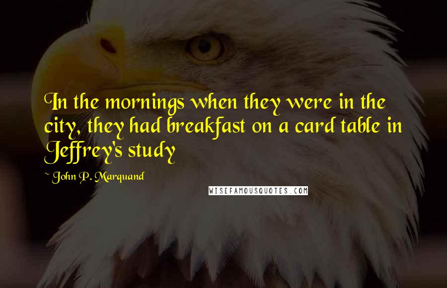 John P. Marquand Quotes: In the mornings when they were in the city, they had breakfast on a card table in Jeffrey's study