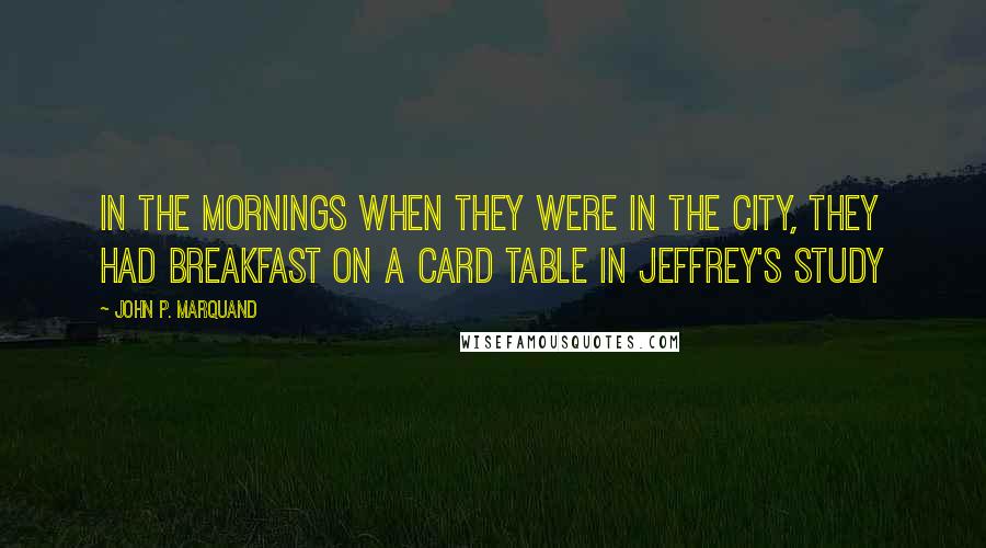 John P. Marquand Quotes: In the mornings when they were in the city, they had breakfast on a card table in Jeffrey's study