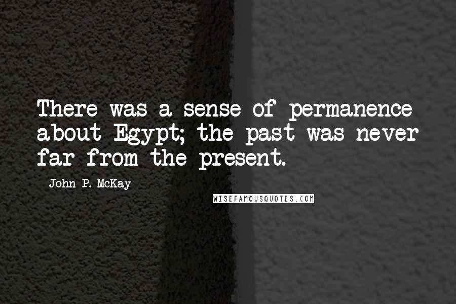 John P. McKay Quotes: There was a sense of permanence about Egypt; the past was never far from the present.