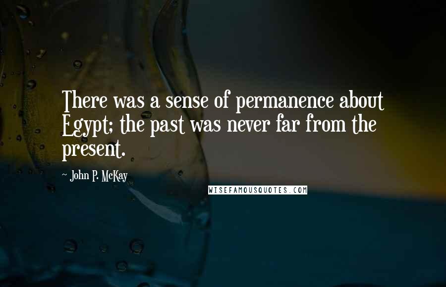 John P. McKay Quotes: There was a sense of permanence about Egypt; the past was never far from the present.