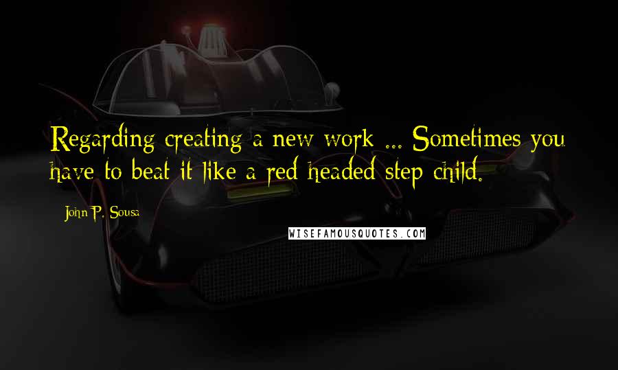 John P. Sousa Quotes: Regarding creating a new work ... Sometimes you have to beat it like a red-headed step-child.