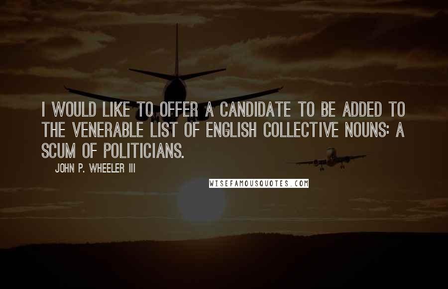 John P. Wheeler III Quotes: I would like to offer a candidate to be added to the venerable list of English collective nouns: a scum of politicians.